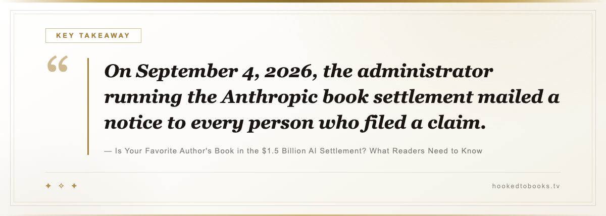 Key takeaway from Is Your Favorite Author's Book in the $1.5 Billion AI Settlement? What Readers Need to Know: “On September 4, 2026, the administrator running the Anthropic book settlement mailed a notice to every person who filed a claim.”