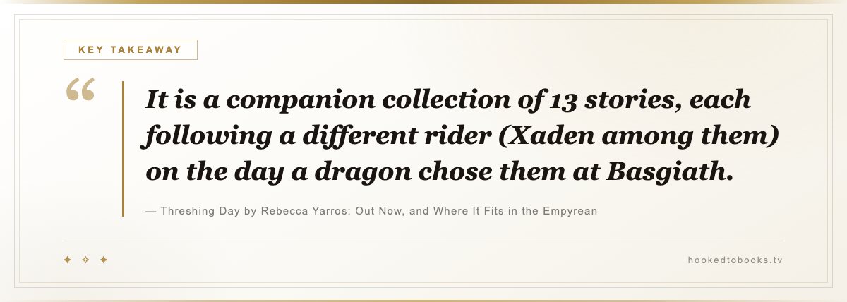 Key takeaway from Threshing Day by Rebecca Yarros: Out Now, and Where It Fits in the Empyrean: “It is a companion collection of 13 stories, each following a different rider (Xaden among them) on the day a dragon chose them at Basgiath.”